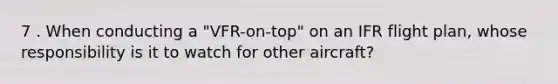 7 . When conducting a "VFR-on-top" on an IFR flight plan, whose responsibility is it to watch for other aircraft?