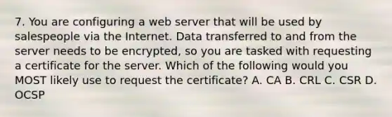 7. You are configuring a web server that will be used by salespeople via the Internet. Data transferred to and from the server needs to be encrypted, so you are tasked with requesting a certificate for the server. Which of the following would you MOST likely use to request the certificate? A. CA B. CRL C. CSR D. OCSP