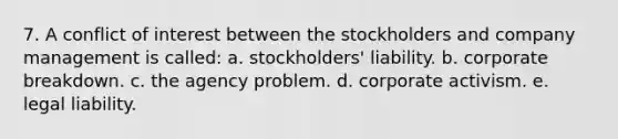 7. A conflict of interest between the stockholders and company management is called: a. stockholders' liability. b. corporate breakdown. c. the agency problem. d. corporate activism. e. legal liability.