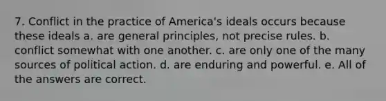 7. Conflict in the practice of America's ideals occurs because these ideals a. are general principles, not precise rules. b. conflict somewhat with one another. c. are only one of the many sources of political action. d. are enduring and powerful. e. All of the answers are correct.