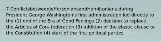 7 ConflictsbetweenJeffersoniansandHamiltonians during President George Washington's first administration led directly to the (1) end of the Era of Good Feelings (2) decision to replace the Articles of Con- federation (3) addition of the elastic clause to the Constitution (4) start of the first political parties