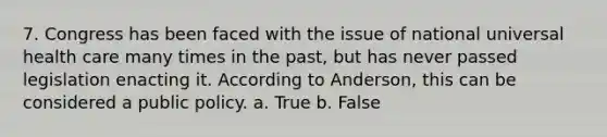 7. Congress has been faced with the issue of national universal health care many times in the past, but has never passed legislation enacting it. According to Anderson, this can be considered a public policy. a. True b. False