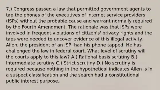 7.) Congress passed a law that permitted government agents to tap the phones of the executives of internet service providers (ISPs) without the probable cause and warrant normally required by the Fourth Amendment. The rationale was that ISPs were involved in frequent violations of citizen's' privacy rights and the taps were needed to uncover evidence of this illegal activity. Allen, the president of an ISP, had his phone tapped. He has challenged the law in federal court. What level of scrutiny will the courts apply to this law? A.) Rational basis scrutiny B.) Intermediate scrutiny C.) Strict scrutiny D.) No scrutiny is required because nothing in the hypothetical indicates Allen is in a suspect classification and the search had a constitutional public interest purpose.