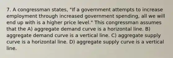 7. A congressman states, "If a government attempts to increase employment through increased government spending, all we will end up with is a higher price level." This congressman assumes that the A) aggregate demand curve is a horizontal line. B) aggregate demand curve is a <a href='https://www.questionai.com/knowledge/k6j3Z69xQg-vertical-line' class='anchor-knowledge'>vertical line</a>. C) aggregate supply curve is a horizontal line. D) aggregate supply curve is a vertical line.