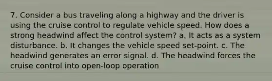 7. Consider a bus traveling along a highway and the driver is using the cruise control to regulate vehicle speed. How does a strong headwind affect the control system? a. It acts as a system disturbance. b. It changes the vehicle speed set-point. c. The headwind generates an error signal. d. The headwind forces the cruise control into open-loop operation