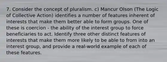 7. Consider the concept of pluralism. c) Mancur Olson (The Logic of Collective Action) identifies a number of features inherent of interests that make them better able to form groups. One of these is coercion - the ability of the interest group to force beneficiaries to act. Identify three other distinct features of interests that make them more likely to be able to from into an interest group, and provide a real-world example of each of these features.