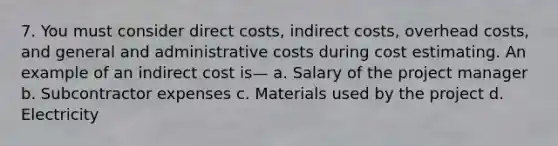 7. You must consider direct costs, indirect costs, overhead costs, and general and administrative costs during cost estimating. An example of an indirect cost is— a. Salary of the project manager b. Subcontractor expenses c. Materials used by the project d. Electricity