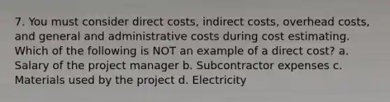 7. You must consider direct costs, indirect costs, overhead costs, and general and administrative costs during cost estimating. Which of the following is NOT an example of a direct cost? a. Salary of the project manager b. Subcontractor expenses c. Materials used by the project d. Electricity