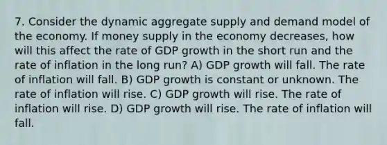 7. Consider the dynamic aggregate supply and demand model of the economy. If money supply in the economy decreases, how will this affect the rate of GDP growth in the short run and the rate of inflation in the long run? A) GDP growth will fall. The rate of inflation will fall. B) GDP growth is constant or unknown. The rate of inflation will rise. C) GDP growth will rise. The rate of inflation will rise. D) GDP growth will rise. The rate of inflation will fall.