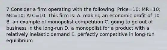 7 Consider a firm operating with the following: Price=10; MR=10; MC=10; ATC=10. This firm is: A. making an economic profit of 10 B. an example of monopolist competition C. going to go out of business in the long-run D. a monopolist for a product with a relatively inelastic demand E. perfectly competitive in long-run equilibrium