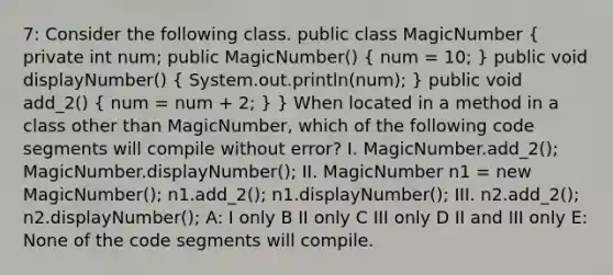 7: Consider the following class. public class MagicNumber ( private int num; public MagicNumber() { num = 10; ) public void displayNumber() ( System.out.println(num); ) public void add_2() ( num = num + 2; ) } When located in a method in a class other than MagicNumber, which of the following code segments will compile without error? I. MagicNumber.add_2(); MagicNumber.displayNumber(); II. MagicNumber n1 = new MagicNumber(); n1.add_2(); n1.displayNumber(); III. n2.add_2(); n2.displayNumber(); A: I only B II only C III only D II and III only E: None of the code segments will compile.