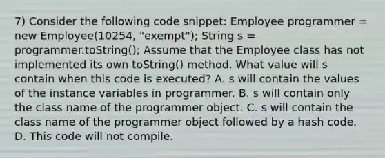 7) Consider the following code snippet: Employee programmer = new Employee(10254, "exempt"); String s = programmer.toString(); Assume that the Employee class has not implemented its own toString() method. What value will s contain when this code is executed? A. s will contain the values of the instance variables in programmer. B. s will contain only the class name of the programmer object. C. s will contain the class name of the programmer object followed by a hash code. D. This code will not compile.