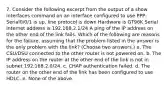 7. Consider the following excerpt from the output of a show interfaces command on an interface configured to use PPP: Serial0/0/1 is up, line protocol is down Hardware is GT96K Serial Internet address is 192.168.2.1/24 A ping of the IP address on the other end of the link fails. Which of the following are reasons for the failure, assuming that the problem listed in the answer is the only problem with the link? (Choose two answers.) a. The CSU/DSU connected to the other router is not powered on. b. The IP address on the router at the other end of the link is not in subnet 192.168.2.0/24. c. CHAP authentication failed. d. The router on the other end of the link has been configured to use HDLC. e. None of the above.