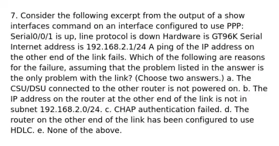 7. Consider the following excerpt from the output of a show interfaces command on an interface configured to use PPP: Serial0/0/1 is up, line protocol is down Hardware is GT96K Serial Internet address is 192.168.2.1/24 A ping of the IP address on the other end of the link fails. Which of the following are reasons for the failure, assuming that the problem listed in the answer is the only problem with the link? (Choose two answers.) a. The CSU/DSU connected to the other router is not powered on. b. The IP address on the router at the other end of the link is not in subnet 192.168.2.0/24. c. CHAP authentication failed. d. The router on the other end of the link has been configured to use HDLC. e. None of the above.