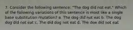 7. Consider the following sentence: "The dog did not eat." Which of the following variations of this sentence is most like a single base substitution mutation? a. The dog did not eat b. The dog dog did not eat c. The did dog not eat d. The doe did not eat