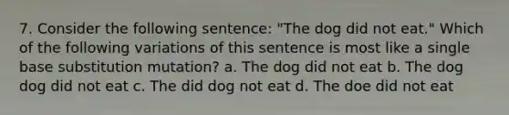 7. Consider the following sentence: "The dog did not eat." Which of the following variations of this sentence is most like a single base substitution mutation? a. The dog did not eat b. The dog dog did not eat c. The did dog not eat d. The doe did not eat