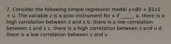 7. Consider the following simple regression model y=β0 + β1x1 + u. The variable z is a poor instrument for x if _____. a. there is a high correlation between z and x b. there is a low correlation between z and x c. there is a high correlation between z and u d. there is a low correlation between z and u