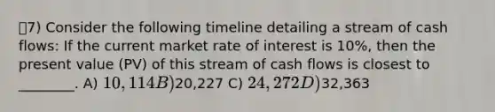 7) Consider the following timeline detailing a stream of cash flows: If the current market rate of interest is 10%, then the present value (PV) of this stream of cash flows is closest to ________. A) 10,114 B)20,227 C) 24,272 D)32,363