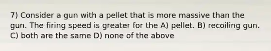 7) Consider a gun with a pellet that is more massive than the gun. The firing speed is greater for the A) pellet. B) recoiling gun. C) both are the same D) none of the above