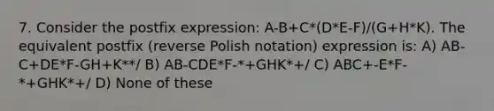 7. Consider the postfix expression: A-B+C*(D*E-F)/(G+H*K). The equivalent postfix (reverse Polish notation) expression is: A) AB-C+DE*F-GH+K**/ B) AB-CDE*F-*+GHK*+/ C) ABC+-E*F-*+GHK*+/ D) None of these