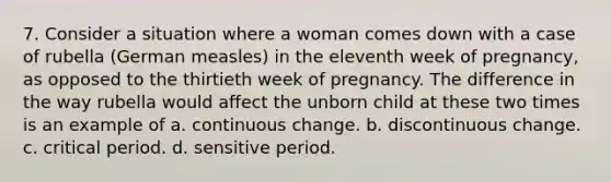 7. Consider a situation where a woman comes down with a case of rubella (German measles) in the eleventh week of pregnancy, as opposed to the thirtieth week of pregnancy. The difference in the way rubella would affect the unborn child at these two times is an example of a. continuous change. b. discontinuous change. c. critical period. d. sensitive period.