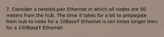 7. Consider a twisted-pair Ethernet in which all nodes are 50 meters from the hub. The time it takes for a bit to propagate from hub to node for a 10BaseT Ethernet is ten times longer then for a 100BaseT Ethernet.