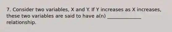 7. Consider two variables, X and Y. If Y increases as X increases, these two variables are said to have a(n) ______________ relationship.