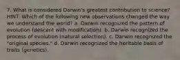 7. What is considered Darwin's greatest contribution to science? HINT: Which of the following new observations changed the way we understand the world? a. Darwin recognized the pattern of evolution (descent with modification). b. Darwin recognized the process of evolution (natural selection). c. Darwin recognized the "original species." d. Darwin recognized the heritable basis of traits (genetics).