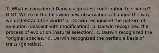 7. What is considered Darwin's greatest contribution to science? HINT: Which of the following new observations changed the way we understand the world? a. Darwin recognized the pattern of evolution (descent with modification). b. Darwin recognized the process of evolution (natural selection). c. Darwin recognized the "original species." d. Darwin recognized the heritable basis of traits (genetics).