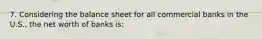 7. Considering the balance sheet for all commercial banks in the U.S., the net worth of banks is: