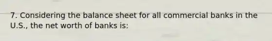 7. Considering the balance sheet for all commercial banks in the U.S., the net worth of banks is: