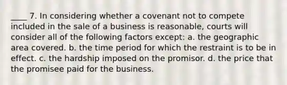 ____ 7. In considering whether a covenant not to compete included in the sale of a business is reasonable, courts will consider all of the following factors except: a. the geographic area covered. b. the time period for which the restraint is to be in effect. c. the hardship imposed on the promisor. d. the price that the promisee paid for the business.