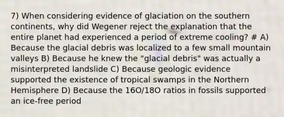 7) When considering evidence of glaciation on the southern continents, why did Wegener reject the explanation that the entire planet had experienced a period of extreme cooling? # A) Because the glacial debris was localized to a few small mountain valleys B) Because he knew the "glacial debris" was actually a misinterpreted landslide C) Because geologic evidence supported the existence of tropical swamps in the Northern Hemisphere D) Because the 16O/18O ratios in fossils supported an ice-free period