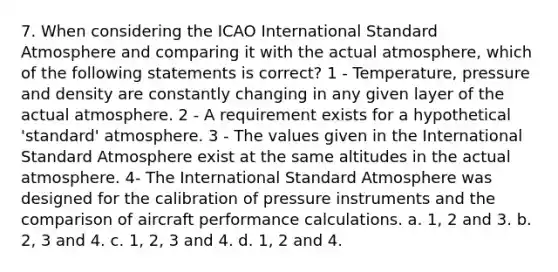 7. When considering the ICAO International Standard Atmosphere and comparing it with the actual atmosphere, which of the following statements is correct? 1 - Temperature, pressure and density are constantly changing in any given layer of the actual atmosphere. 2 - A requirement exists for a hypothetical 'standard' atmosphere. 3 - The values given in the International Standard Atmosphere exist at the same altitudes in the actual atmosphere. 4- The International Standard Atmosphere was designed for the calibration of pressure instruments and the comparison of aircraft performance calculations. a. 1, 2 and 3. b. 2, 3 and 4. c. 1, 2, 3 and 4. d. 1, 2 and 4.