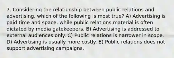 7. Considering the relationship between public relations and advertising, which of the following is most true? A) Advertising is paid time and space, while public relations material is often dictated by media gatekeepers. B) Advertising is addressed to external audiences only. C) Public relations is narrower in scope. D) Advertising is usually more costly. E) Public relations does not support advertising campaigns.