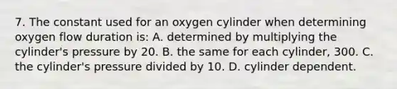 7. The constant used for an oxygen cylinder when determining oxygen flow duration​ is: A. determined by multiplying the​ cylinder's pressure by 20. B. the same for each​ cylinder, 300. C. the​ cylinder's pressure divided by 10. D. cylinder dependent.