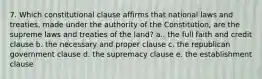 7. Which constitutional clause affirms that national laws and treaties, made under the authority of the Constitution, are the supreme laws and treaties of the land? a.. the full faith and credit clause b. the necessary and proper clause c. the republican government clause d. the supremacy clause e. the establishment clause