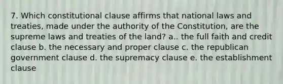 7. Which constitutional clause affirms that national laws and treaties, made under the authority of the Constitution, are the supreme laws and treaties of the land? a.. the full faith and credit clause b. the necessary and proper clause c. the republican government clause d. the supremacy clause e. the establishment clause