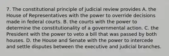 7. The constitutional principle of judicial review provides A. the House of Representatives with the power to override decisions made in federal courts. B. the courts with the power to determine the constitutionality of a governmental action. C. the President with the power to veto a bill that was passed by both houses. D. the House and Senate with the power to intercede and settle disputes between the executive and judicial branches.