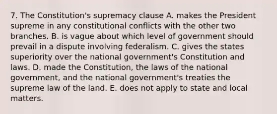 7. The Constitution's supremacy clause A. makes the President supreme in any constitutional conflicts with the other two branches. B. is vague about which level of government should prevail in a dispute involving federalism. C. gives the states superiority over the national government's Constitution and laws. D. made the Constitution, the laws of the national government, and the national government's treaties the supreme law of the land. E. does not apply to state and local matters.