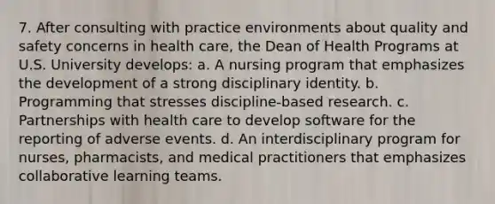 7. After consulting with practice environments about quality and safety concerns in health care, the Dean of Health Programs at U.S. University develops: a. A nursing program that emphasizes the development of a strong disciplinary identity. b. Programming that stresses discipline-based research. c. Partnerships with health care to develop software for the reporting of adverse events. d. An interdisciplinary program for nurses, pharmacists, and medical practitioners that emphasizes collaborative learning teams.