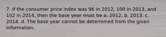 7. If the consumer price index was 96 in 2012, 100 in 2013, and 102 in 2014, then the base year must be a. 2012. b. 2013. c. 2014. d. The base year cannot be determined from the given information.