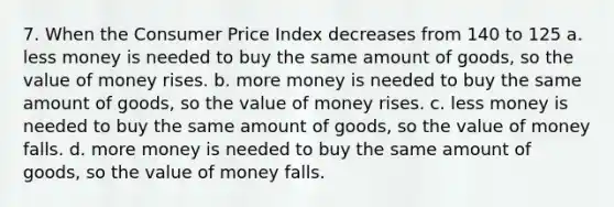 7. When the Consumer Price Index decreases from 140 to 125 a. less money is needed to buy the same amount of goods, so the value of money rises. b. more money is needed to buy the same amount of goods, so the value of money rises. c. less money is needed to buy the same amount of goods, so the value of money falls. d. more money is needed to buy the same amount of goods, so the value of money falls.