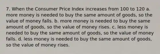 7. When the Consumer Price Index increases from 100 to 120 a. more money is needed to buy the same amount of goods, so the value of money falls. b. more money is needed to buy the same amount of goods, so the value of money rises. c. less money is needed to buy the same amount of goods, so the value of money falls. d. less money is needed to buy the same amount of goods, so the value of money rises.