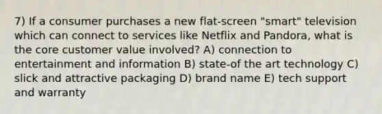 7) If a consumer purchases a new flat-screen "smart" television which can connect to services like Netflix and Pandora, what is <a href='https://www.questionai.com/knowledge/kD8KqkX2aO-the-core' class='anchor-knowledge'>the core</a> customer value involved? A) connection to entertainment and information B) state-of the art technology C) slick and attractive packaging D) brand name E) tech support and warranty