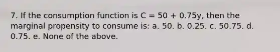 7. If the consumption function is C = 50 + 0.75y, then the marginal propensity to consume is: a. 50. b. 0.25. c. 50.75. d. 0.75. e. None of the above.