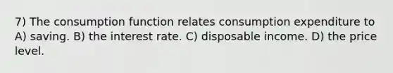 7) The consumption function relates consumption expenditure to A) saving. B) the interest rate. C) disposable income. D) the price level.