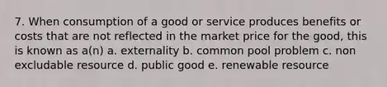 7. When consumption of a good or service produces benefits or costs that are not reflected in the market price for the good, this is known as a(n) a. externality b. common pool problem c. non excludable resource d. public good e. renewable resource