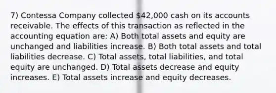 7) Contessa Company collected 42,000 cash on its accounts receivable. The effects of this transaction as reflected in the accounting equation are: A) Both total assets and equity are unchanged and liabilities increase. B) Both total assets and total liabilities decrease. C) Total assets, total liabilities, and total equity are unchanged. D) Total assets decrease and equity increases. E) Total assets increase and equity decreases.