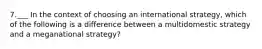 7.___ In the context of choosing an international strategy, which of the following is a difference between a multidomestic strategy and a meganational strategy?